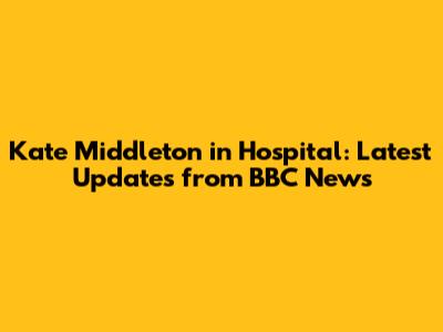 Kate Middleton in Hospital: Latest Updates from BBC News