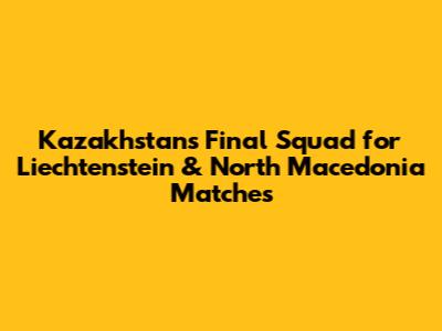 Kazakhstan's Final Squad for Liechtenstein & North Macedonia Matches