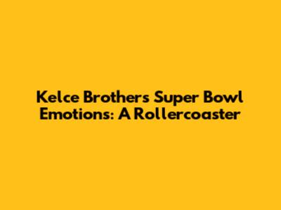Kelce Brothers' Super Bowl Emotions: A Rollercoaster