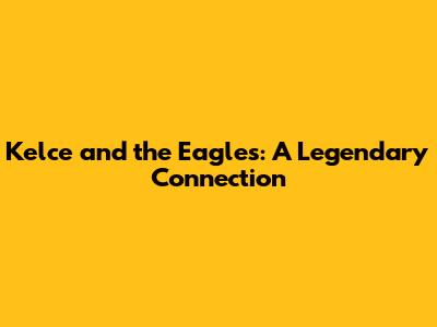 Kelce and the Eagles: A Legendary Connection