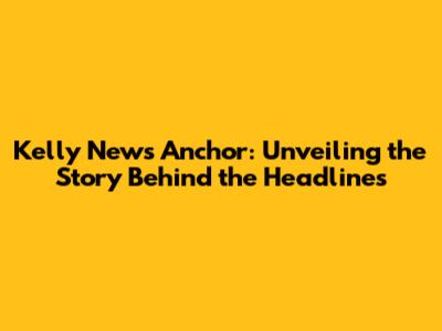 Kelly News Anchor: Unveiling the Story Behind the Headlines