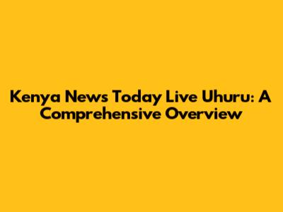 Kenya News Today Live Uhuru: A Comprehensive Overview