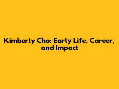 Kimberly Cho: Early Life, Career, and Impact