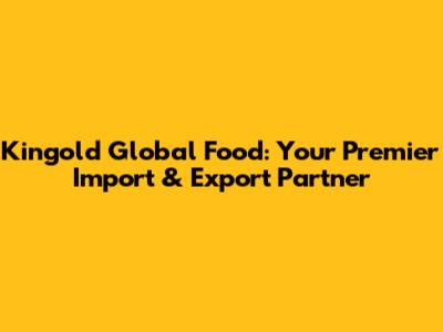 Kingold Global Food: Your Premier Import & Export Partner
