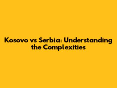 Kosovo vs Serbia: Understanding the Complexities