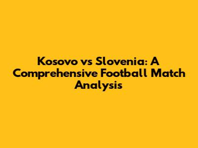 Kosovo vs Slovenia: A Comprehensive Football Match Analysis