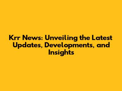 Krr News: Unveiling the Latest Updates, Developments, and Insights
