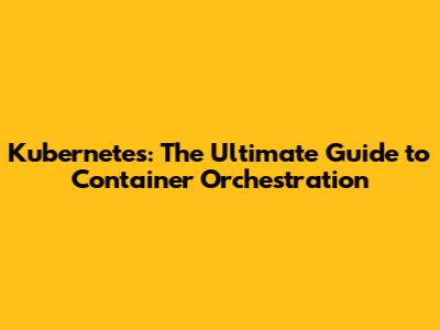 Kubernetes: The Ultimate Guide to Container Orchestration