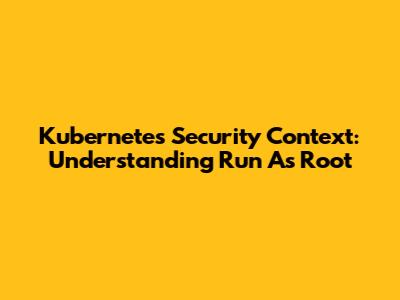 Kubernetes Security Context: Understanding 'Run As Root'