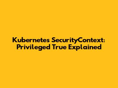 Kubernetes SecurityContext: Privileged True Explained