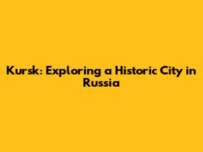 Kursk: Exploring a Historic City in Russia