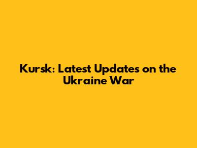 Kursk: Latest Updates on the Ukraine War