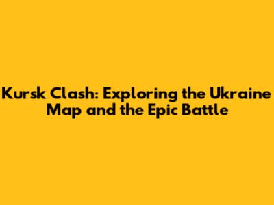 Kursk Clash: Exploring the Ukraine Map and the Epic Battle