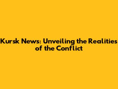 Kursk News: Unveiling the Realities of the Conflict