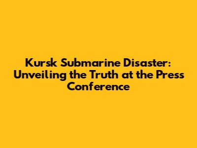 Kursk Submarine Disaster: Unveiling the Truth at the Press Conference