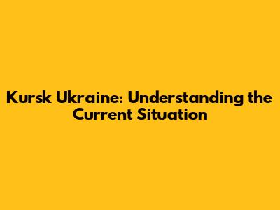 Kursk Ukraine: Understanding the Current Situation