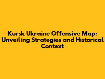 Kursk Ukraine Offensive Map: Unveiling Strategies and Historical Context
