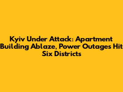 Kyiv Under Attack: Apartment Building Ablaze, Power Outages Hit Six Districts