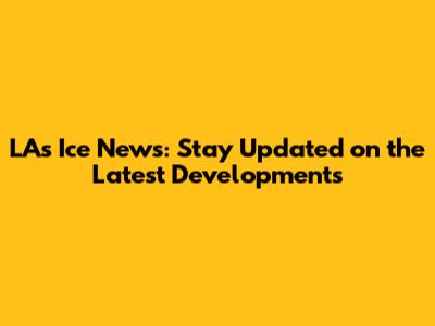 LA's Ice News: Stay Updated on the Latest Developments