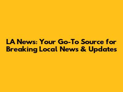 LA News: Your Go-To Source for Breaking Local News & Updates