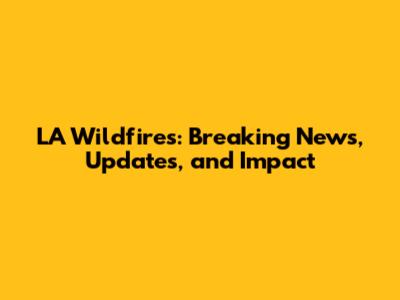 LA Wildfires: Breaking News, Updates, and Impact