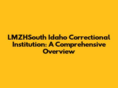 LMZHSouth Idaho Correctional Institution: A Comprehensive Overview