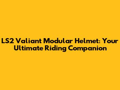 LS2 Valiant Modular Helmet: Your Ultimate Riding Companion