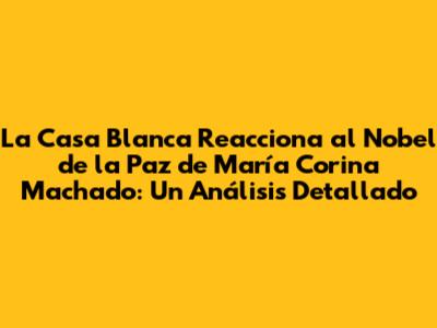 La Casa Blanca Reacciona al Nobel de la Paz de María Corina Machado: Un Análisis Detallado