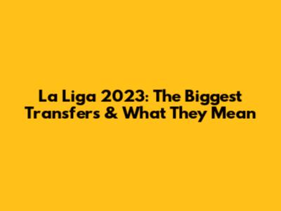 La Liga 2023: The Biggest Transfers & What They Mean