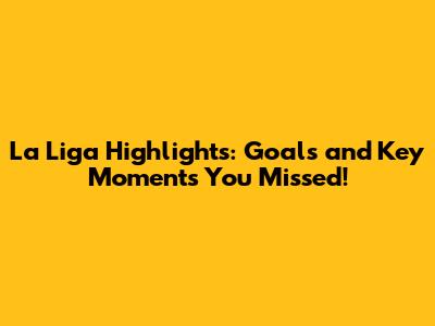 La Liga Highlights: Goals and Key Moments You Missed!