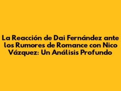 La Reacción de Dai Fernández ante los Rumores de Romance con Nico Vázquez: Un Análisis Profundo