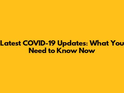 Latest COVID-19 Updates: What You Need to Know Now