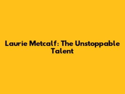 Laurie Metcalf: The Unstoppable Talent
