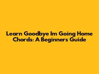 Learn 'Goodbye I'm Going Home' Chords: A Beginner's Guide