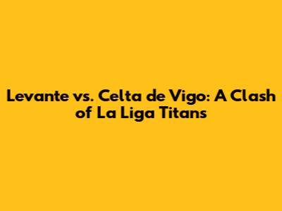 Levante vs. Celta de Vigo: A Clash of La Liga Titans