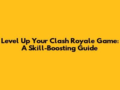Level Up Your Clash Royale Game: A Skill-Boosting Guide