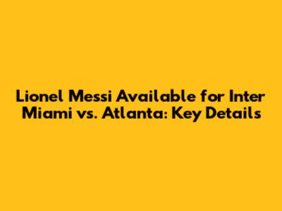 Lionel Messi Available for Inter Miami vs. Atlanta: Key Details