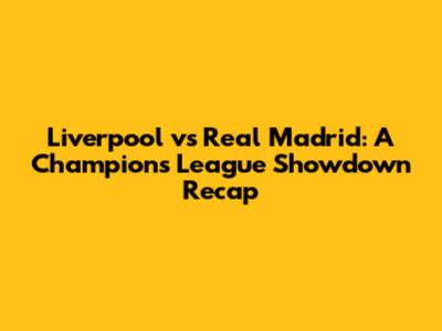 Liverpool vs Real Madrid: A Champions League Showdown Recap