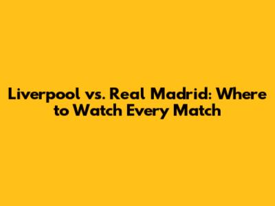 Liverpool vs. Real Madrid: Where to Watch Every Match