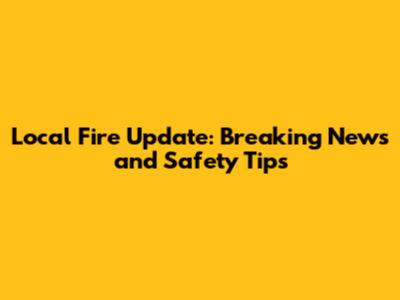 Local Fire Update: Breaking News and Safety Tips