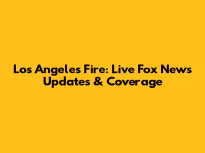 Los Angeles Fire: Live Fox News Updates & Coverage