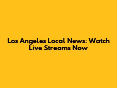Los Angeles Local News: Watch Live Streams Now