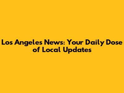 Los Angeles News: Your Daily Dose of Local Updates