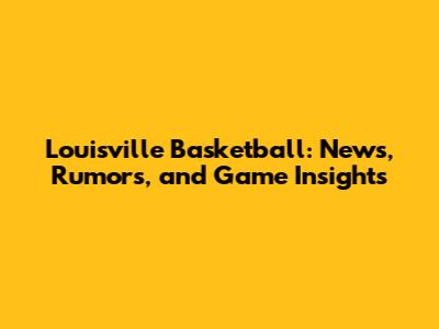 Louisville Basketball: News, Rumors, and Game Insights