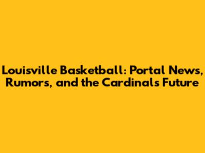 Louisville Basketball: Portal News, Rumors, and the Cardinals' Future