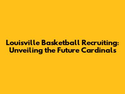 Louisville Basketball Recruiting: Unveiling the Future Cardinals