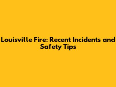 Louisville Fire: Recent Incidents and Safety Tips