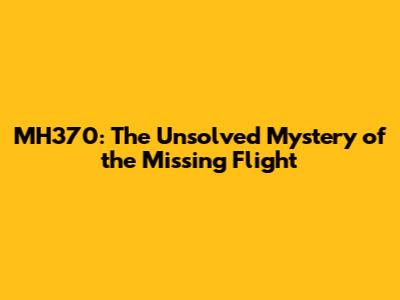 MH370: The Unsolved Mystery of the Missing Flight