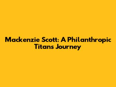 Mackenzie Scott: A Philanthropic Titan's Journey