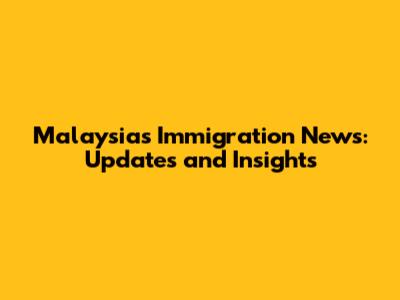 Malaysia's Immigration News: Updates and Insights